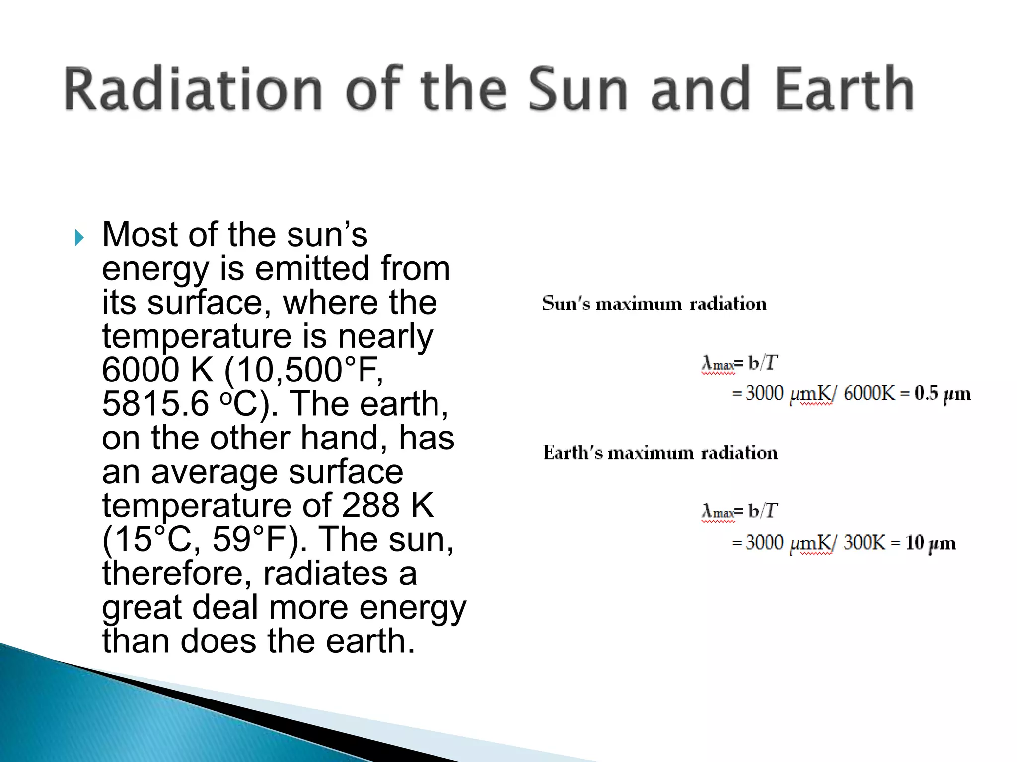  Most of the sun’s
energy is emitted from
its surface, where the
temperature is nearly
6000 K (10,500°F,
5815.6 oC). The earth,
on the other hand, has
an average surface
temperature of 288 K
(15°C, 59°F). The sun,
therefore, radiates a
great deal more energy
than does the earth.
 