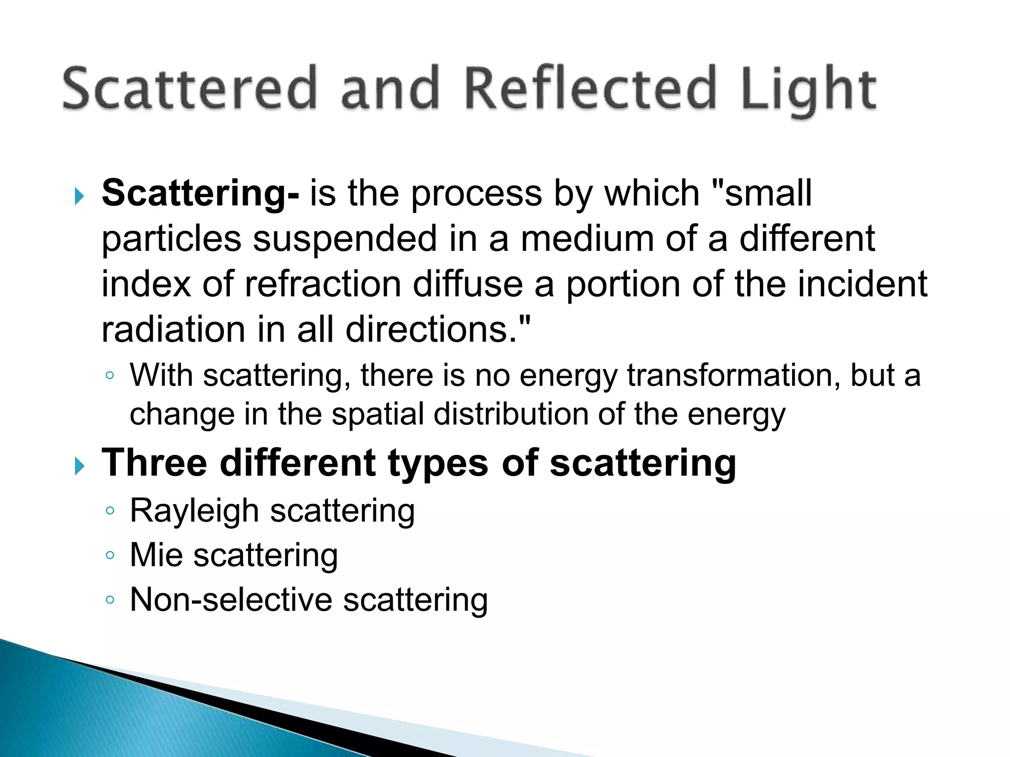  Scattering- is the process by which "small
particles suspended in a medium of a different
index of refraction diffuse a portion of the incident
radiation in all directions."
◦ With scattering, there is no energy transformation, but a
change in the spatial distribution of the energy
 Three different types of scattering
◦ Rayleigh scattering
◦ Mie scattering
◦ Non-selective scattering
 