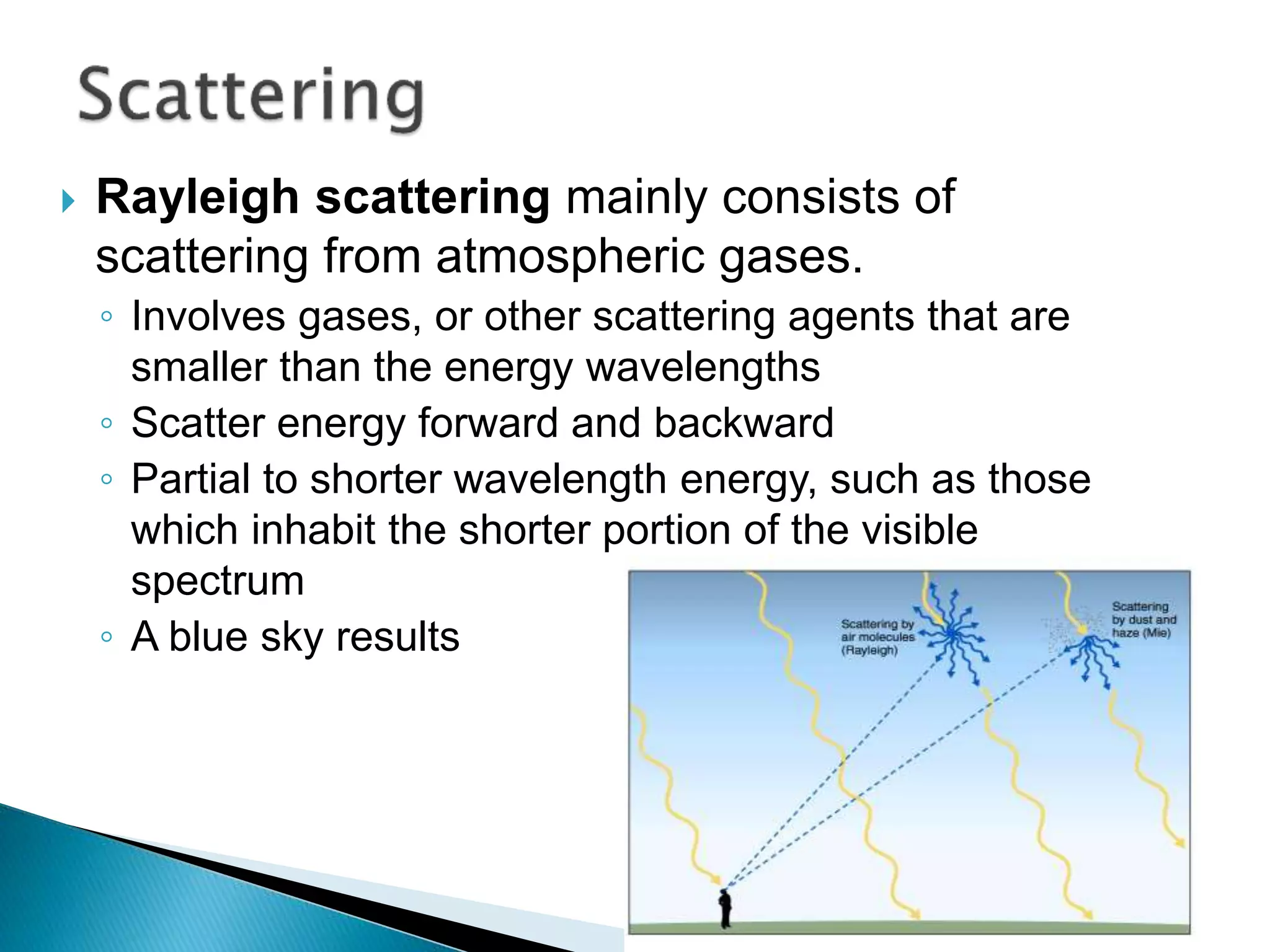  Rayleigh scattering mainly consists of
scattering from atmospheric gases.
◦ Involves gases, or other scattering agents that are
smaller than the energy wavelengths
◦ Scatter energy forward and backward
◦ Partial to shorter wavelength energy, such as those
which inhabit the shorter portion of the visible
spectrum
◦ A blue sky results
 