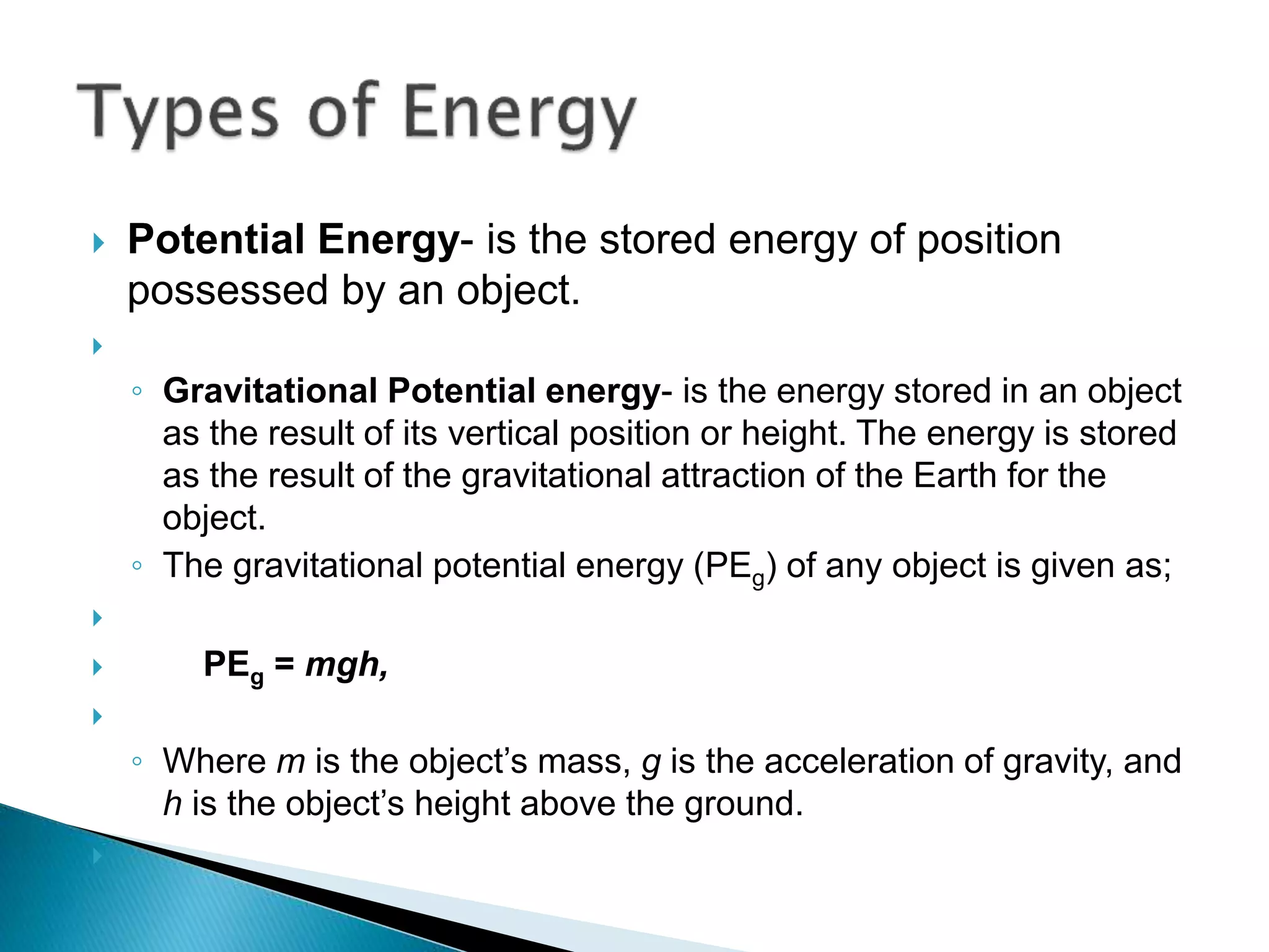  Potential Energy- is the stored energy of position
possessed by an object.

◦ Gravitational Potential energy- is the energy stored in an object
as the result of its vertical position or height. The energy is stored
as the result of the gravitational attraction of the Earth for the
object.
◦ The gravitational potential energy (PEg) of any object is given as;

 PEg = mgh,

◦ Where m is the object’s mass, g is the acceleration of gravity, and
h is the object’s height above the ground.

 