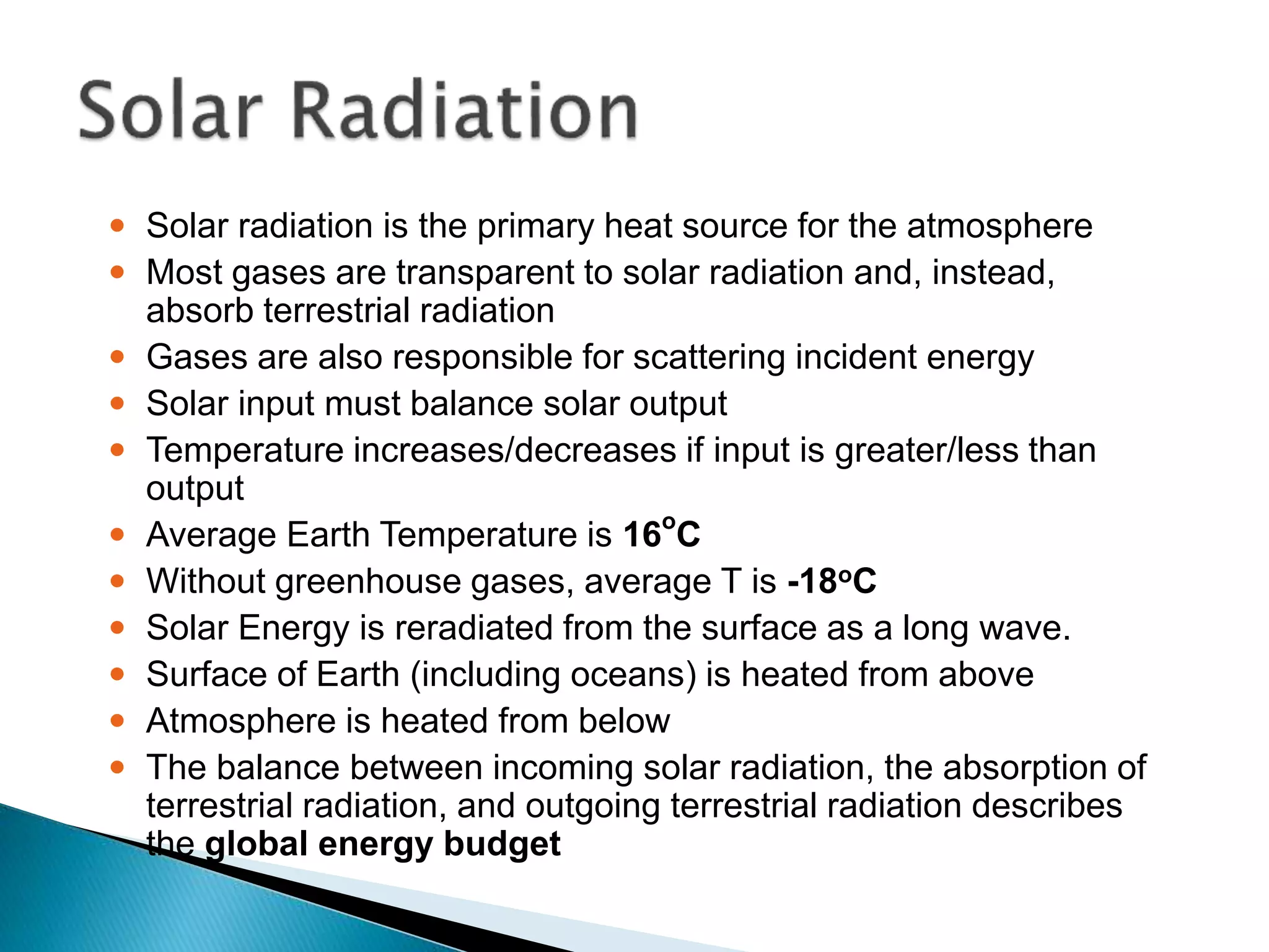  Solar radiation is the primary heat source for the atmosphere
 Most gases are transparent to solar radiation and, instead,
absorb terrestrial radiation
 Gases are also responsible for scattering incident energy
 Solar input must balance solar output
 Temperature increases/decreases if input is greater/less than
output
 Average Earth Temperature is 16o
C
 Without greenhouse gases, average T is -18oC
 Solar Energy is reradiated from the surface as a long wave.
 Surface of Earth (including oceans) is heated from above
 Atmosphere is heated from below
 The balance between incoming solar radiation, the absorption of
terrestrial radiation, and outgoing terrestrial radiation describes
the global energy budget
 