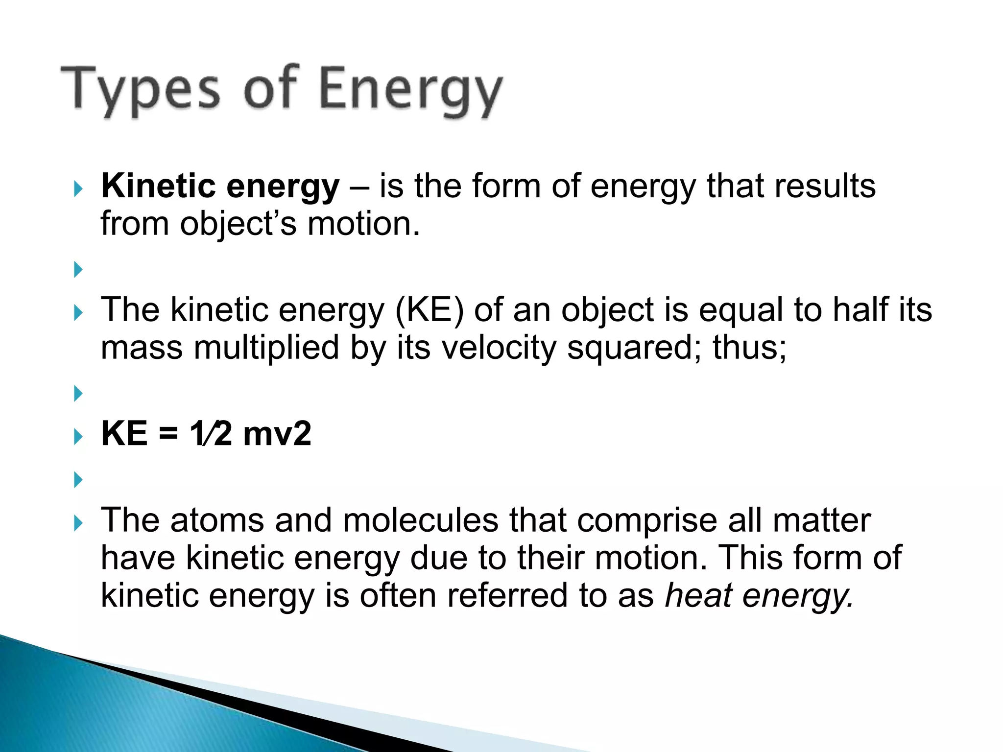  Kinetic energy – is the form of energy that results
from object’s motion.

 The kinetic energy (KE) of an object is equal to half its
mass multiplied by its velocity squared; thus;

 KE = 1⁄2 mv2

 The atoms and molecules that comprise all matter
have kinetic energy due to their motion. This form of
kinetic energy is often referred to as heat energy.
 
