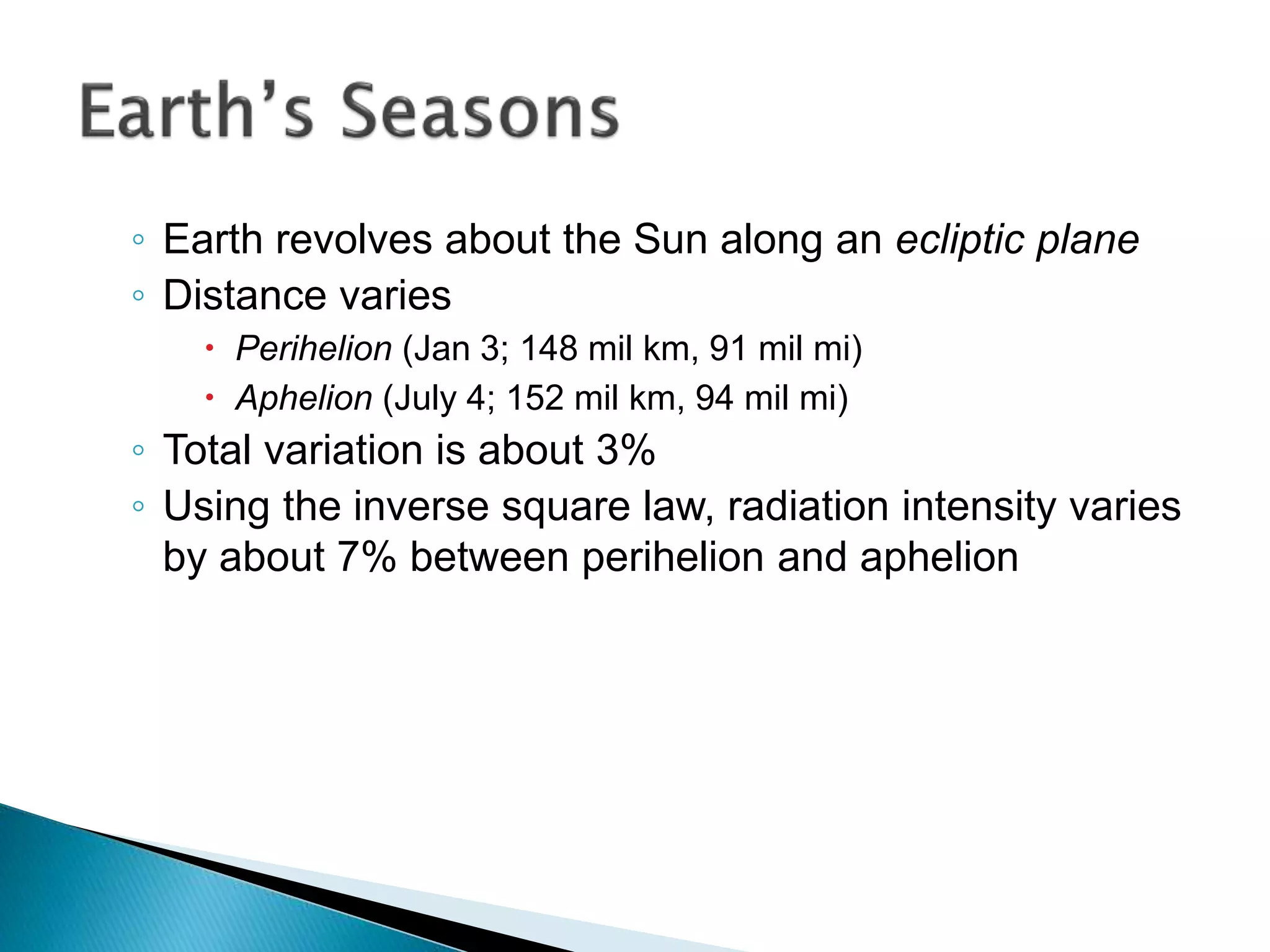 ◦ Earth revolves about the Sun along an ecliptic plane
◦ Distance varies
 Perihelion (Jan 3; 148 mil km, 91 mil mi)
 Aphelion (July 4; 152 mil km, 94 mil mi)
◦ Total variation is about 3%
◦ Using the inverse square law, radiation intensity varies
by about 7% between perihelion and aphelion
 
