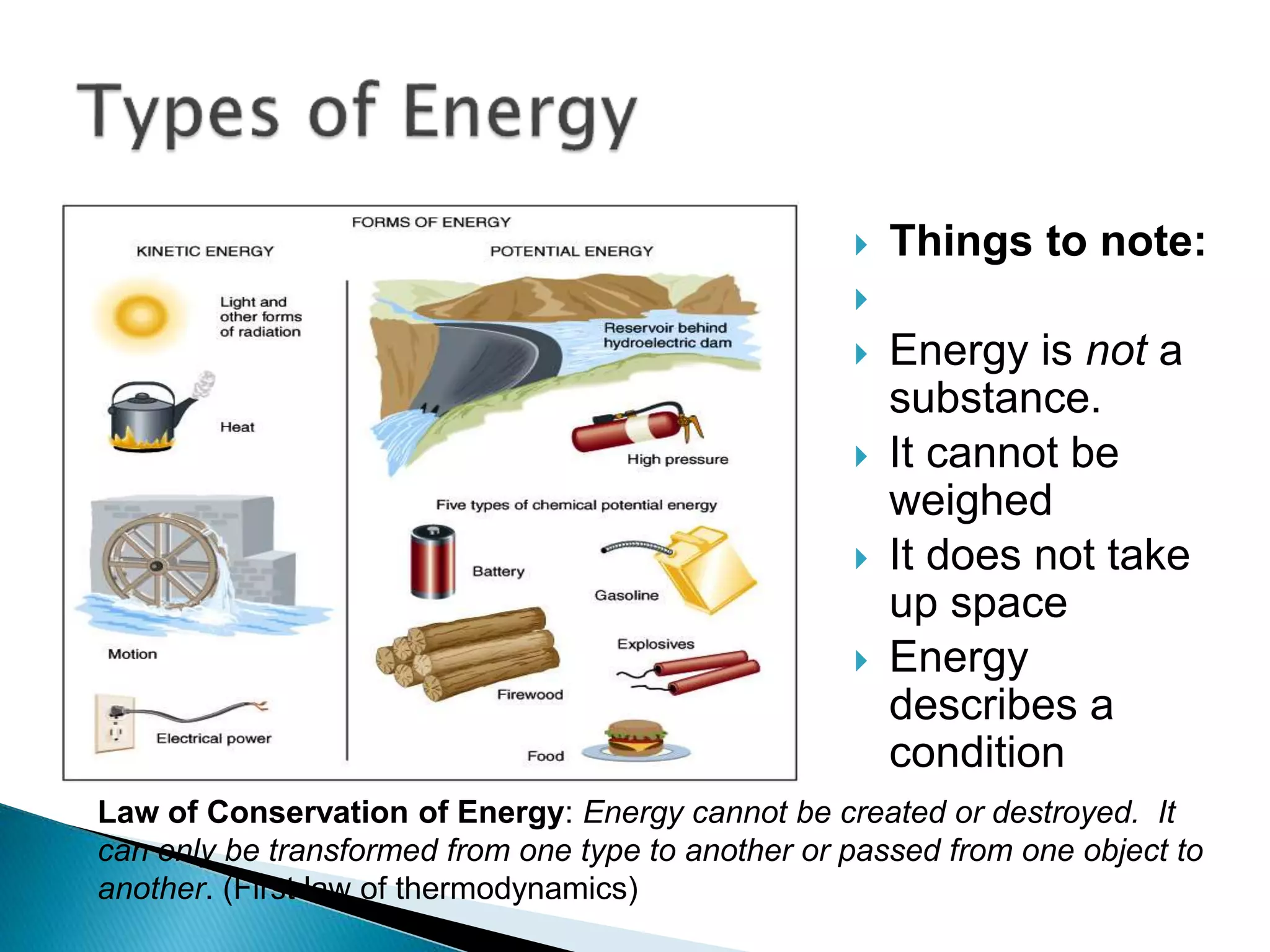  Things to note:

 Energy is not a
substance.
 It cannot be
weighed
 It does not take
up space
 Energy
describes a
condition
Law of Conservation of Energy: Energy cannot be created or destroyed. It
can only be transformed from one type to another or passed from one object to
another. (First law of thermodynamics)
 