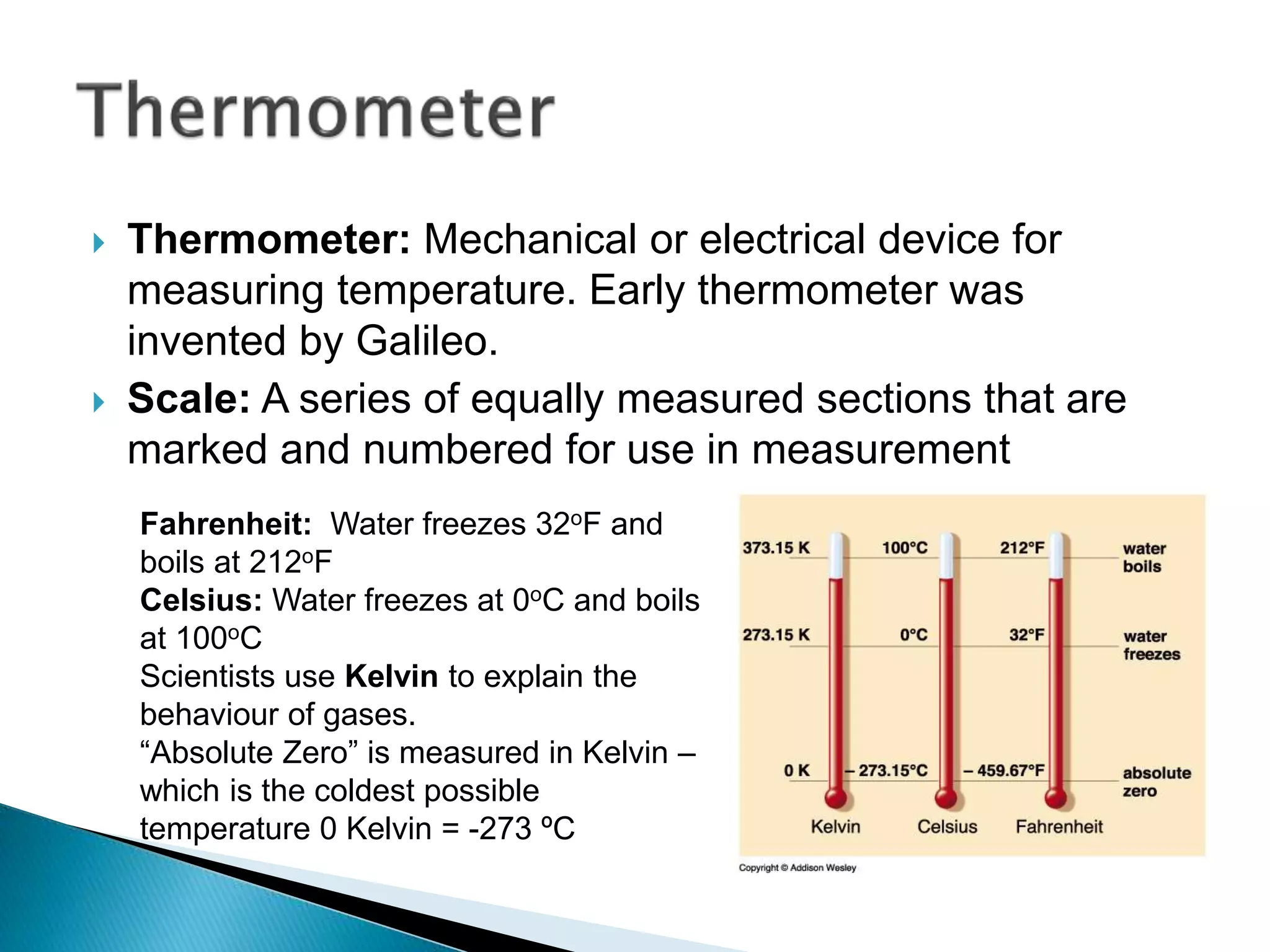  Thermometer: Mechanical or electrical device for
measuring temperature. Early thermometer was
invented by Galileo.
 Scale: A series of equally measured sections that are
marked and numbered for use in measurement
Fahrenheit: Water freezes 32oF and
boils at 212oF
Celsius: Water freezes at 0oC and boils
at 100oC
Scientists use Kelvin to explain the
behaviour of gases.
“Absolute Zero” is measured in Kelvin –
which is the coldest possible
temperature 0 Kelvin = -273 ºC
 