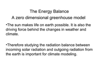 The Energy Balance
A zero dimensional greenhouse model
•The sun makes life on earth possible. It is also the
driving force behind the changes in weather and
climate.
•Therefore studying the radiation balance between
incoming solar radiation and outgoing radiation from
the earth is important for climate modeling.
 