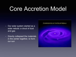 Core Accretion Model
• Our solar system started as a
solar nebula: a cloud of dust
and gas
• Gravity collapsed the materials
in the center together, to form
our sun
 