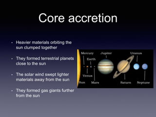 Core accretion
• Heavier materials orbiting the
sun clumped together
• They formed terrestrial planets
close to the sun
• The solar wind swept lighter
materials away from the sun
• They formed gas giants further
from the sun
 