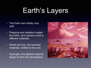 Earth’s Layers
• The Earth was initially very
cold
• Pressure and radiation heated
the Earth, and caused a shift in
different materials
• Nickel and iron, the heaviest
materials, shifted to the core
• Hydrogen, the lightest material,
began to form the atmosphere
 