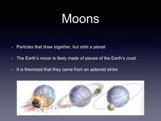 Moons
• Particles that draw together, but orbit a planet
• The Earth’s moon is likely made of pieces of the Earth’s crust
• It is theorized that they came from an asteroid strike
 