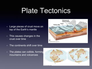 Plate Tectonics
• Large pieces of crust move on
top of the Earth’s mantle
• This causes changes in the
crust over time
• The continents shift over time
• The plates can collide, forming
mountains and volcanoes
 