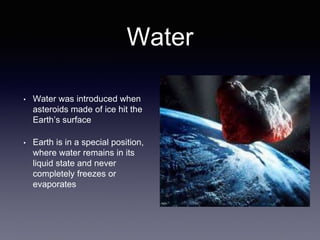Water
• Water was introduced when
asteroids made of ice hit the
Earth’s surface
• Earth is in a special position,
where water remains in its
liquid state and never
completely freezes or
evaporates
 