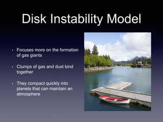 Disk Instability Model
• Focuses more on the formation
of gas giants
• Clumps of gas and dust bind
together
• They compact quickly into
planets that can maintain an
atmosphere
 