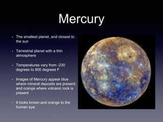 Mercury
• The smallest planet, and closest to
the sun
• Terrestrial planet with a thin
atmosphere
• Temperatures vary from -230
degrees to 800 degrees F
• Images of Mercury appear blue
where mineral deposits are present,
and orange where volcanic rock is
present
• It looks brown and orange to the
human eye
 