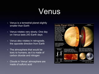 Venus
• Venus is a terrestrial planet slightly
smaller than Earth
• Venus rotates very slowly; One day
on Venus lasts 243 Earth days
• Venus also rotates in retrograde,
the opposite direction from Earth
• The atmosphere that would be
toxic to humans, as it is made of
carbon dioxide and nitrogen
• Clouds in Venus’ atmosphere are
made of sulfuric acid
 