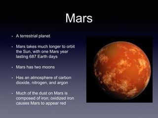 Mars
• A terrestrial planet
• Mars takes much longer to orbit
the Sun, with one Mars year
lasting 687 Earth days
• Mars has two moons
• Has an atmosphere of carbon
dioxide, nitrogen, and argon
• Much of the dust on Mars is
composed of iron; oxidized iron
causes Mars to appear red
 