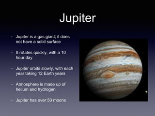Jupiter
• Jupiter is a gas giant; it does
not have a solid surface
• It rotates quickly, with a 10
hour day
• Jupiter orbits slowly, with each
year taking 12 Earth years
• Atmosphere is made up of
helium and hydrogen
• Jupiter has over 50 moons
 