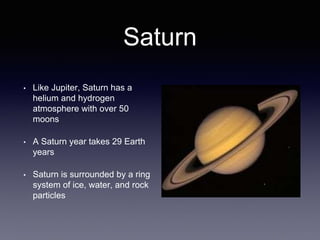 Saturn
• Like Jupiter, Saturn has a
helium and hydrogen
atmosphere with over 50
moons
• A Saturn year takes 29 Earth
years
• Saturn is surrounded by a ring
system of ice, water, and rock
particles
 