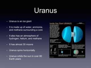 Uranus
• Uranus is an ice giant
• It is made up of water, ammonia,
and methane surrounding a core
• It also has an atmosphere of
hydrogen, helium, and methane
• It has almost 30 moons
• Uranus spins horizontally
• Uranus orbits the sun in over 80
Earth years
 