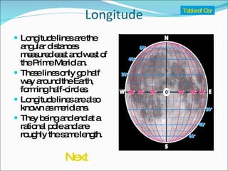 Longitude Longitude lines are the angular distances measured east and west of the Prime Meridian. These lines only go half way around the Earth, forming half-circles. Longitude lines are also known as meridians. They being and end at a rational pole and are roughly the same length. Table of Contents Next 