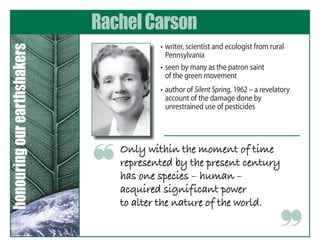 Rachel Carson
                                        	 •	 writer,	scientist	and	ecologist	from	rural	
honouring our earthshakers

                                             Pennsylvania
                                        	 •	 seen	by	many	as	the	patron	saint		 	        	
                                             of	the	green	movement
                                        	 •	 author	of	Silent Spring,	1962	–	a	revelatory	
                                             account	of	the	damage	done	by	
                                             unrestrained	use	of	pesticides




                                 Only within the moment of time
                             ❝   represented by the present century
                                 has one species – human –
                                 acquired significant power
                                 to alter the nature of the world.

                                                                                      ❞
 