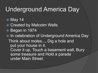 Underground America DayMay 14Created by Malcolm WellsBegan in 1974In celebration of Underground America Day  Think about moles..., Dig a hole and put your house in it.Cover it up, Touch a basement wall, Bury some treasure and Hold a paradeunder Main Street.