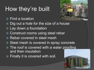 How they’re builtFind a locationDig out a hole for the size of a house Lay down a foundation Construct rooms using steel rebarRebar covered in steel meshSteel mesh is covered in spray concrete The roof is covered with a water proofing and then insulationFinally it is covered with soil. 