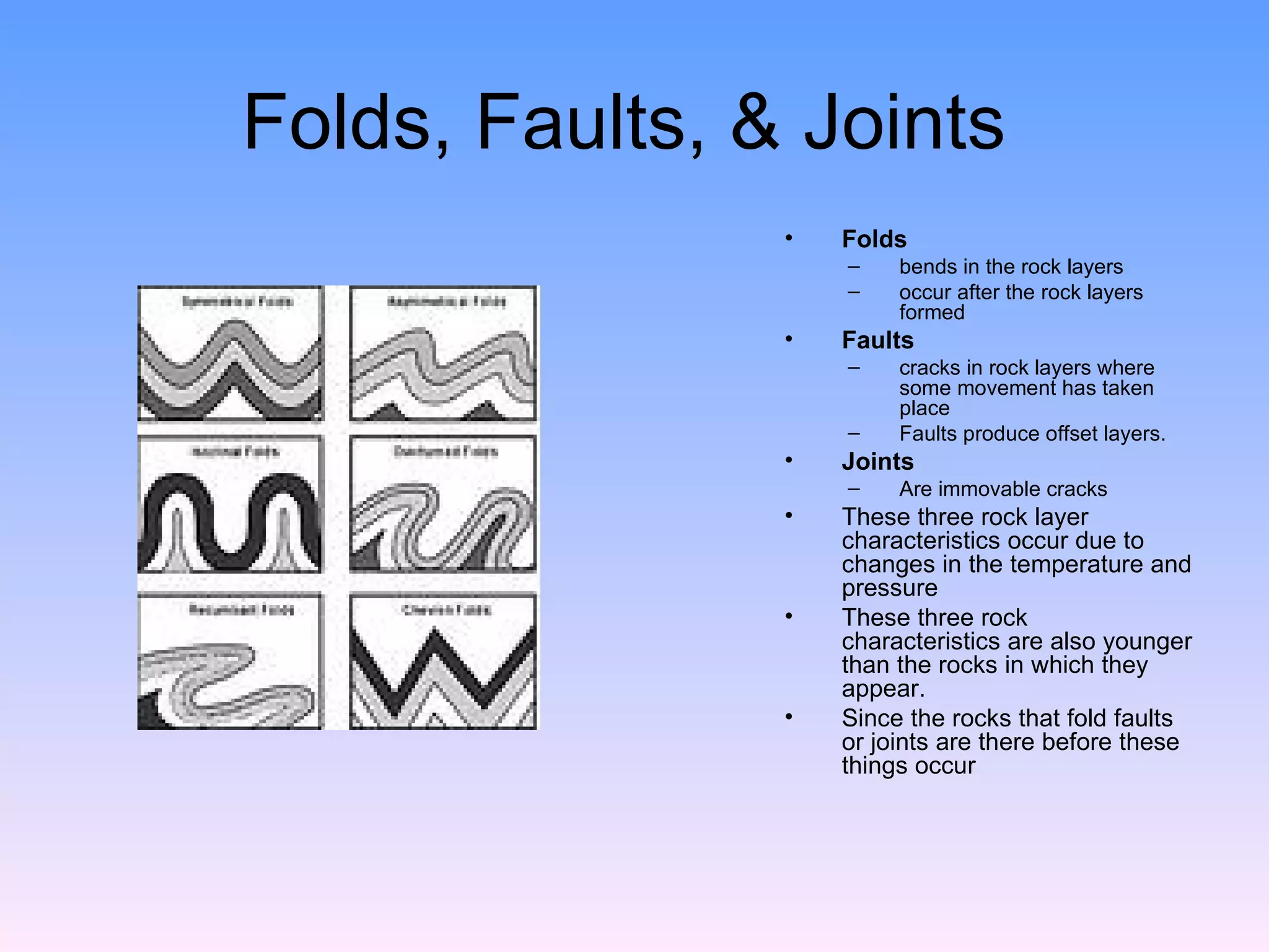 Folds, Faults, & Joints  Folds   bends in the rock layers occur after the rock layers formed Faults   cracks in rock layers where some movement has taken place  Faults produce offset layers. Joints  Are immovable cracks  These three rock layer characteristics occur due to changes in the temperature and pressure These three rock characteristics are also younger than the rocks in which they appear.  Since the rocks that fold faults or joints are there before these things occur 