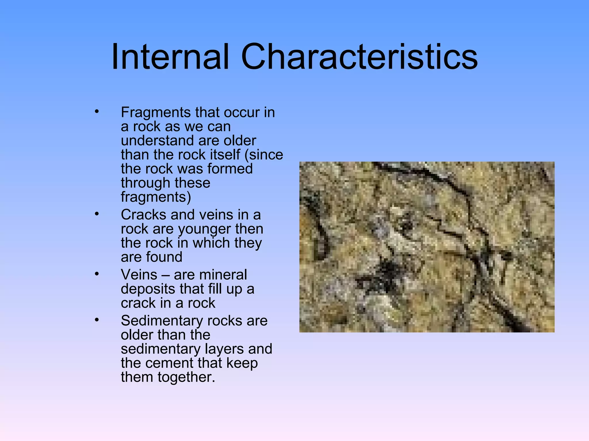 Internal Characteristics Fragments that occur in a rock as we can understand are older than the rock itself (since the rock was formed through these fragments)  Cracks and veins in a rock are younger then the rock in which they are found  Veins – are mineral deposits that fill up a crack in a rock  Sedimentary rocks are older than the sedimentary layers and the cement that keep them together.  