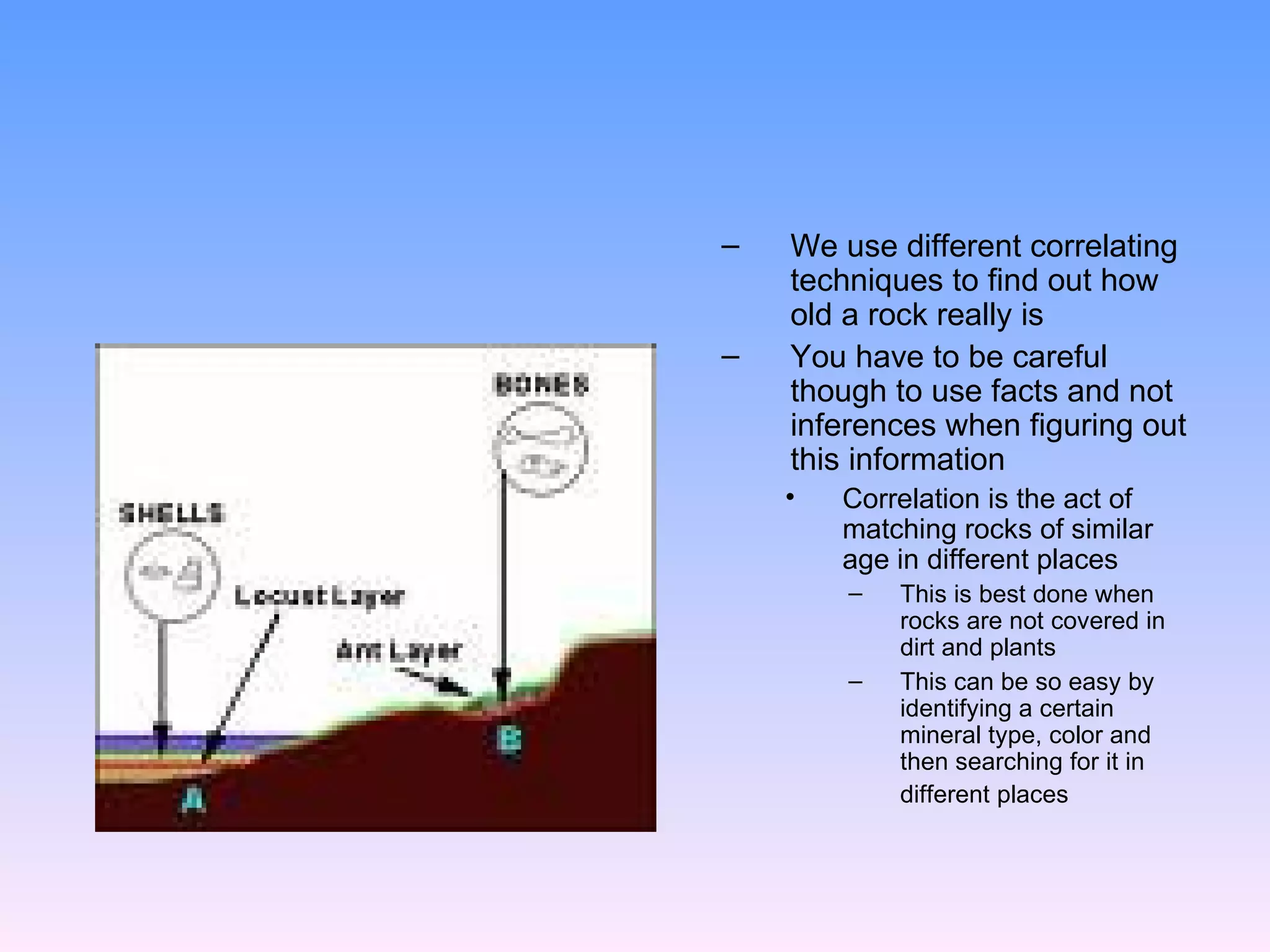 We use different correlating techniques to find out how old a rock really is  You have to be careful though to use facts and not inferences when figuring out this information  Correlation is the act of matching rocks of similar age in different places  This is best done when rocks are not covered in dirt and plants  This can be so easy by identifying a certain mineral type, color and then searching for it in different places   