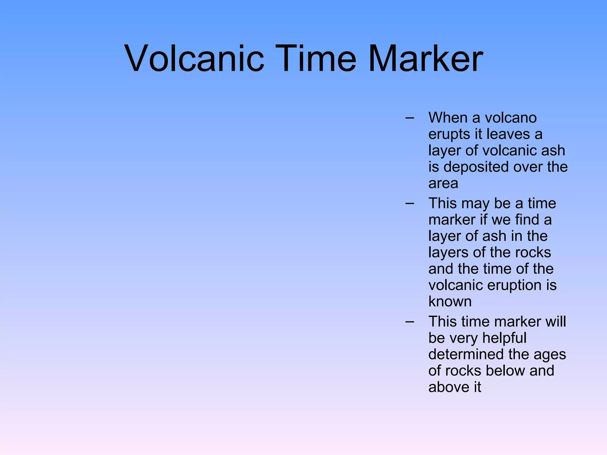Volcanic Time Marker When a volcano erupts it leaves a layer of volcanic ash is deposited over the area  This may be a time marker if we find a layer of ash in the layers of the rocks and the time of the volcanic eruption is known  This time marker will be very helpful determined the ages of rocks below and above it  
