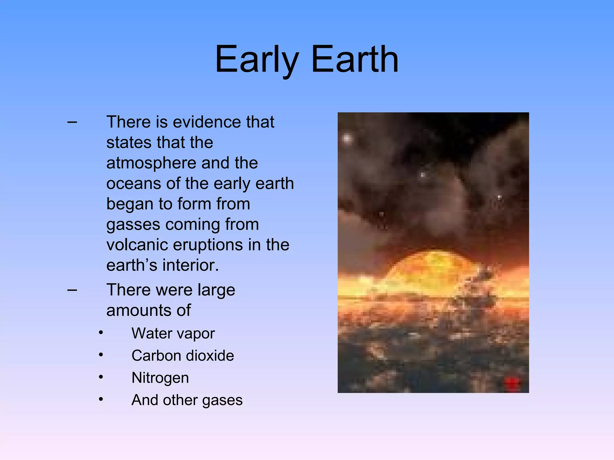 Early Earth There is evidence that states that the atmosphere and the oceans of the early earth began to form from gasses coming from volcanic eruptions in the earth’s interior.  There were large amounts of  Water vapor  Carbon dioxide  Nitrogen  And other gases  