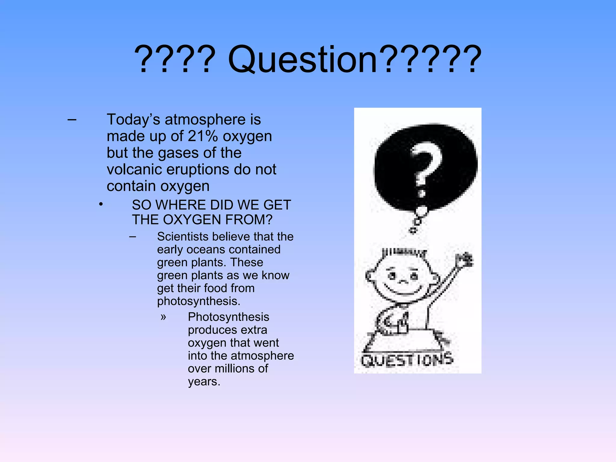 ???? Question????? Today’s atmosphere is made up of 21% oxygen but the gases of the volcanic eruptions do not contain oxygen  SO WHERE DID WE GET THE OXYGEN FROM? Scientists believe that the early oceans contained green plants. These green plants as we know get their food from photosynthesis.  Photosynthesis produces extra oxygen that went into the atmosphere over millions of years. 