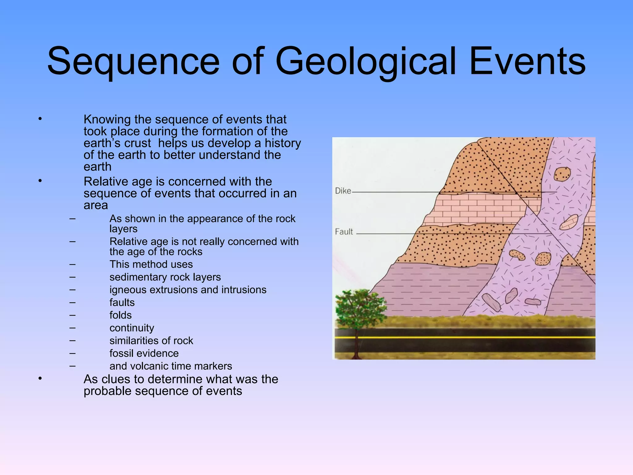 Sequence of Geological Events Knowing the sequence of events that took place during the formation of the earth’s crust  helps us develop a history of the earth to better understand the earth Relative age is concerned with the sequence of events that occurred in an area  As shown in the appearance of the rock layers Relative age is not really concerned with the age of the rocks  This method uses  sedimentary rock layers igneous extrusions and intrusions faults  folds  continuity  similarities of rock  fossil evidence  and volcanic time markers  As clues to determine what was the probable sequence of events   