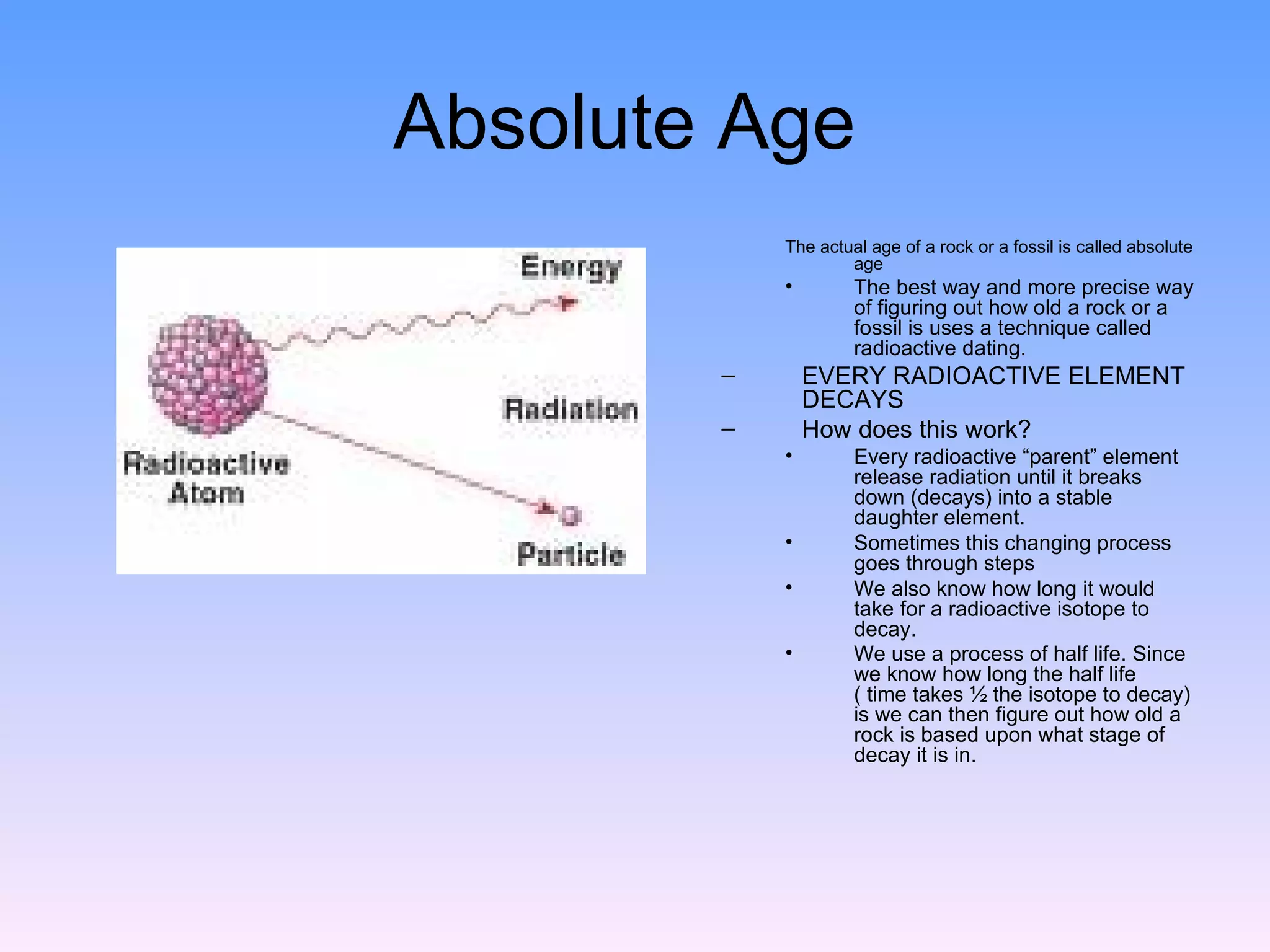 Absolute Age  The actual age of a rock or a fossil is called absolute age The best way and more precise way of figuring out how old a rock or a fossil is uses a technique called radioactive dating.  EVERY RADIOACTIVE ELEMENT DECAYS  How does this work?  Every radioactive “parent” element release radiation until it breaks down (decays) into a stable daughter element.  Sometimes this changing process goes through steps  We also know how long it would take for a radioactive isotope to decay.  We use a process of half life. Since we know how long the half life ( time takes ½ the isotope to decay) is we can then figure out how old a rock is based upon what stage of decay it is in.   