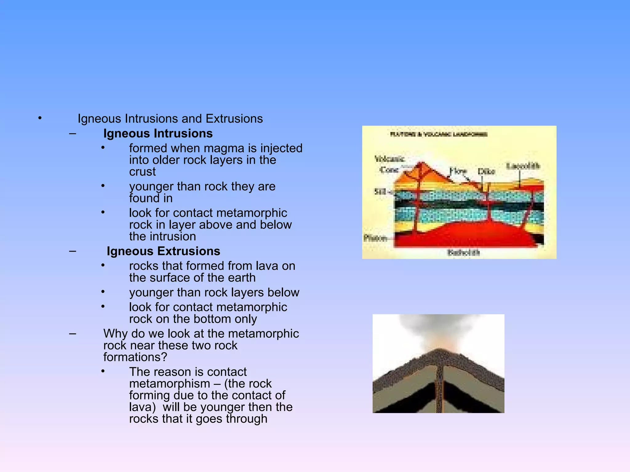 Igneous Intrusions and Extrusions  Igneous Intrusions   formed when magma is injected into older rock layers in the crust  younger than rock they are found in  look for contact metamorphic rock in layer above and below the intrusion Igneous Extrusions   rocks that formed from lava on the surface of the earth younger than rock layers below look for contact metamorphic rock on the bottom only Why do we look at the metamorphic rock near these two rock formations? The reason is contact metamorphism – (the rock forming due to the contact of lava)  will be younger then the rocks that it goes through  