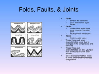 Folds, Faults, & Joints  Folds   bends in the rock layers occur after the rock layers formed Faults   cracks in rock layers where some movement has taken place  Faults produce offset layers. Joints  Are immovable cracks  These three rock layer characteristics occur due to changes in the temperature and pressure These three rock characteristics are also younger than the rocks in which they appear.  Since the rocks that fold faults or joints are there before these things occur 