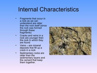 Internal Characteristics Fragments that occur in a rock as we can understand are older than the rock itself (since the rock was formed through these fragments)  Cracks and veins in a rock are younger then the rock in which they are found  Veins – are mineral deposits that fill up a crack in a rock  Sedimentary rocks are older than the sedimentary layers and the cement that keep them together.  