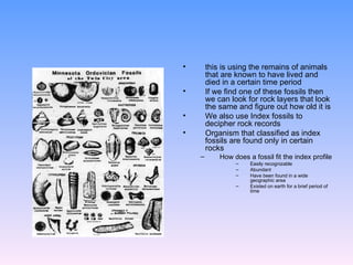 this is using the remains of animals that are known to have lived and died in a certain time period  If we find one of these fossils then we can look for rock layers that look the same and figure out how old it is  We also use Index fossils to decipher rock records Organism that classified as index fossils are found only in certain rocks How does a fossil fit the index profile  Easily recognizable Abundant  Have been found in a wide geographic area  Existed on earth for a brief period of time 