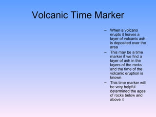 Volcanic Time Marker When a volcano erupts it leaves a layer of volcanic ash is deposited over the area  This may be a time marker if we find a layer of ash in the layers of the rocks and the time of the volcanic eruption is known  This time marker will be very helpful determined the ages of rocks below and above it  