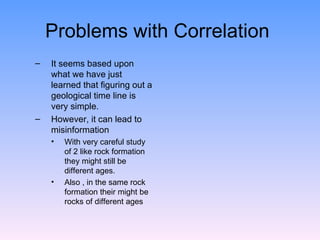 Problems with Correlation  It seems based upon what we have just learned that figuring out a geological time line is very simple.  However, it can lead to misinformation  With very careful study of 2 like rock formation they might still be different ages.  Also , in the same rock formation their might be rocks of different ages  
