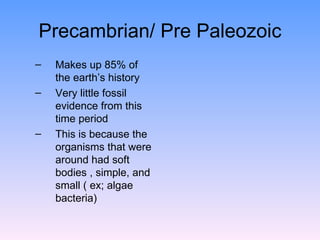 Precambrian/ Pre Paleozoic Makes up 85% of the earth’s history  Very little fossil evidence from this time period  This is because the organisms that were around had soft bodies , simple, and small ( ex; algae bacteria)  