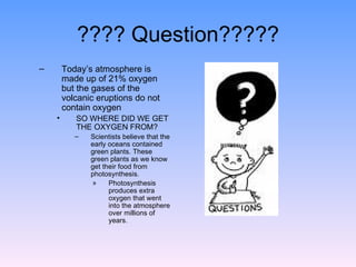 ???? Question????? Today’s atmosphere is made up of 21% oxygen but the gases of the volcanic eruptions do not contain oxygen  SO WHERE DID WE GET THE OXYGEN FROM? Scientists believe that the early oceans contained green plants. These green plants as we know get their food from photosynthesis.  Photosynthesis produces extra oxygen that went into the atmosphere over millions of years. 