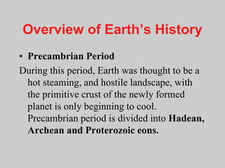 Overview of Earth’s History
• Precambrian Period
During this period, Earth was thought to be a
hot steaming, and hostile landscape, with
the primitive crust of the newly formed
planet is only beginning to cool.
Precambrian period is divided into Hadean,
Archean and Proterozoic eons.
 