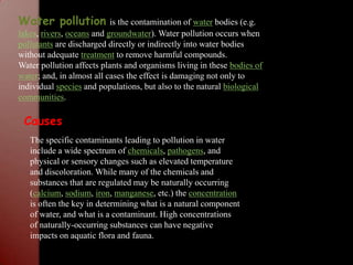 Water pollutionis the contamination of water bodies (e.g. lakes, rivers, oceans and groundwater). Water pollution occurs when pollutants are discharged directly or indirectly into water bodies without adequate treatment to remove harmful compounds.Water pollution affects plants and organisms living in these bodies of water; and, in almost all cases the effect is damaging not only to individual species and populations, but also to the natural biological communities.CausesThe specific contaminants leading to pollution in water include a wide spectrum of chemicals, pathogens, and physical or sensory changes such as elevated temperature and discoloration. While many of the chemicals and substances that are regulated may be naturally occurring (calcium, sodium, iron, manganese, etc.) the concentration is often the key in determining what is a natural component of water, and what is a contaminant. High concentrations of naturally-occurring substances can have negative impacts on aquatic flora and fauna.