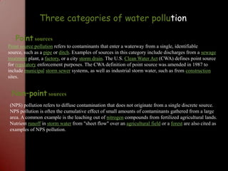 Three categories of water pollutionPoint sourcesPoint source pollution refers to contaminants that enter a waterway from a single, identifiable source, such as a pipe or ditch. Examples of sources in this category include discharges from a sewage treatment plant, a factory, or a city storm drain. The U.S. Clean Water Act (CWA) defines point source for regulatory enforcement purposes. The CWA definition of point source was amended in 1987 to include municipalstorm sewer systems, as well as industrial storm water, such as from construction sites.Non–point sources(NPS) pollution refers to diffuse contamination that does not originate from a single discrete source. NPS pollution is often the cumulative effect of small amounts of contaminants gathered from a large area. A common example is the leaching out of nitrogen compounds from fertilized agricultural lands. Nutrient runoff in storm water from "sheet flow" over an agricultural field or a forest are also cited as examples of NPS pollution.