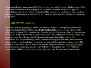 Contaminated storm water washed off of parking lots, roads and highways, called urban runoff, is sometimes included under the category of NPS pollution. However, this runoff is typically channeled into storm drain systems and discharged through pipes to local surface waters, and is a point source. However where such water is not channeled and drains directly to ground it is a non-point source.Groundwater pollutionInteractions between groundwater and surface water are complex. Consequently, groundwater pollution, sometimes referred to as groundwater contamination, is not as easily classified as surface water pollution.[7] By its very nature, groundwater aquifers are susceptible to contamination from sources that may not directly affect surface water bodies, and the distinction of point vs. non-point source may be irrelevant. A spill or ongoing releases of chemical or radionuclide contaminants into soil (located away from a surface water body) may not create point source or non-point source pollution, but can contaminate the aquifer below, defined as a toxin plume. The movement of the plume, called a plume front, may be analyzed through a hydrological transport model or groundwater model. Analysis of groundwater contamination may focus on the soil characteristics and site geology, hydrogeology, hydrology, and the nature of the contaminants.