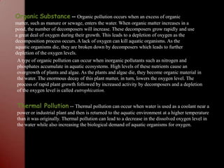 OrganicSubstance-- Organic pollution occurs when an excess of organic matter, such as manure or sewage, enters the water. When organic matter increases in a pond, the number of decomposers will increase. These decomposers grow rapidly and use a great deal of oxygen during their growth. This leads to a depletion of oxygen as the decomposition process occurs. A lack of oxygen can kill aquatic organisms. As the aquatic organisms die, they are broken down by decomposers which leads to further depletion of the oxygen levels.  A type of organic pollution can occur when inorganic pollutants such as nitrogen and phosphates accumulate in aquatic ecosystems. High levels of these nutrients cause an overgrowth of plants and algae. As the plants and algae die, they become organic material in the water. The enormous decay of this plant matter, in turn, lowers the oxygen level. The process of rapid plant growth followed by increased activity by decomposers and a depletion of the oxygen level is called eutrophication.Thermal Pollution -- Thermal pollution can occur when water is used as a coolant near a power or industrial plant and then is returned to the aquatic environment at a higher temperature than it was originally. Thermal pollution can lead to a decrease in the dissolved oxygen level in the water while also increasing the biological demand of aquatic organisms for oxygen.  