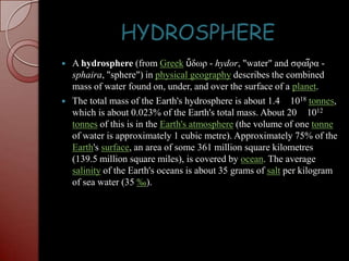 HYDROSPHEREA hydrosphere (from Greekὕδωρ - hydor, "water" and σφαῖρα - sphaira, "sphere") in physical geography describes the combined mass of water found on, under, and over the surface of a planet.The total mass of the Earth's hydrosphere is about 1.4 × 1018tonnes, which is about 0.023% of the Earth's total mass. About 20 × 1012tonnes of this is in the Earth's atmosphere (the volume of one tonne of water is approximately 1 cubic metre). Approximately 75% of the Earth's surface, an area of some 361 million square kilometres (139.5 million square miles), is covered by ocean. The average salinity of the Earth's oceans is about 35 grams of salt per kilogram of sea water (35 ‰).