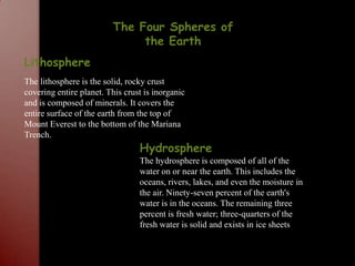 The Four Spheres of the EarthLithosphereThe lithosphere is the solid, rocky crust covering entire planet. This crust is inorganic and is composed of minerals. It covers the entire surface of the earth from the top of Mount Everest to the bottom of the Mariana Trench.HydrosphereThe hydrosphere is composed of all of the water on or near the earth. This includes the oceans, rivers, lakes, and even the moisture in the air. Ninety-seven percent of the earth's water is in the oceans. The remaining three percent is fresh water; three-quarters of the fresh water is solid and exists in ice sheets 